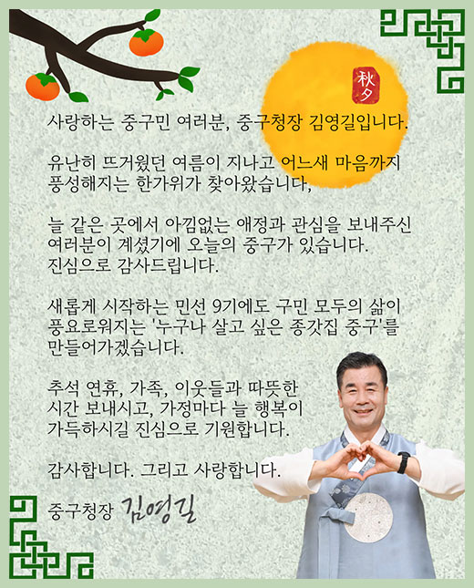 사랑하는 중구민 여러분, 중구청장 김영길입니다.
유난히 뜨거웠던 여름이 지나고 어느새 마음까지 
풍성해지는 한가위가 찾아왔습니다.
늘 같은 곳에서 아낌없는 애정과 관심을 보내주신 
여러분이 계셨기에 오늘의 중구가 있습니다.
진심으로 감사드립니다.
새롭게 시작하는 민선9기에도 구민 모두의 삶이 
풍요로워지는 '누구나 살고 싶은 종갓집 중구'를 
만들어가겠습니다.
추석 연휴, 가족, 이웃들과 따뜻한 
시간 보내시고, 가정마다 늘 행복이
가득하시길 진심으로 기원합니다.
감사합니다. 그리고 사랑합니다.
중구청장 김영길